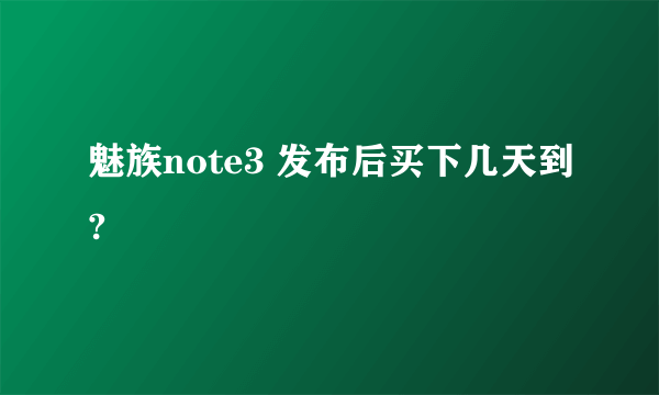魅族note3 发布后买下几天到?