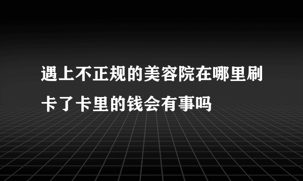 遇上不正规的美容院在哪里刷卡了卡里的钱会有事吗