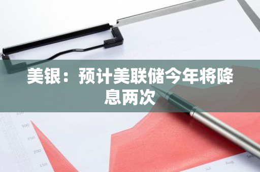 美银：预计美联储今年将降息两次