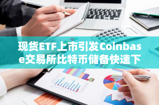 现货ETF上市引发Coinbase交易所比特币储备快速下滑，自2月份以来持续减少