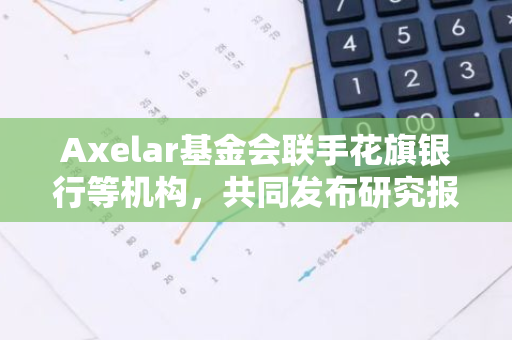 Axelar基金会联手花旗银行等机构，共同发布研究报告探讨提升代币化资产的可访问性和流动性