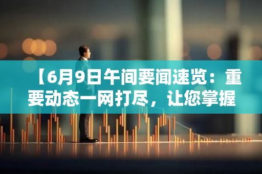 【6月9日午间要闻速览：重要动态一网打尽，让您掌握时事脉搏】