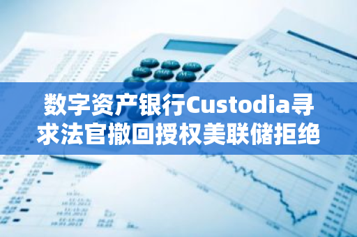 数字资产银行Custodia寻求法官撤回授权美联储拒绝其主账户申请的决定