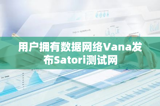 用户拥有数据网络Vana发布Satori测试网