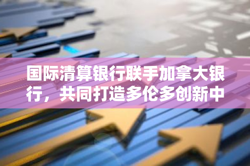 国际清算银行联手加拿大银行，共同打造多伦多创新中心，专注于CBDC等业务的发展