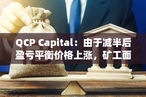 QCP Capital：由于减半后盈亏平衡价格上涨，矿工面临巨大的抛售压力