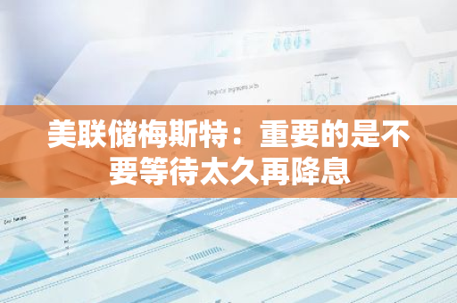 美联储梅斯特：重要的是不要等待太久再降息
