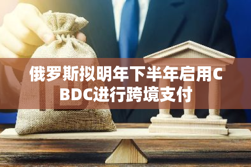 俄罗斯拟明年下半年启用CBDC进行跨境支付