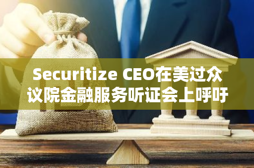 Securitize CEO在美过众议院金融服务听证会上呼吁制定更明确的数字资产监管规则