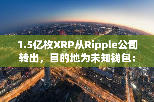 1.5亿枚XRP从Ripple公司转出，目的地为未知钱包：引发市场关注与猜测