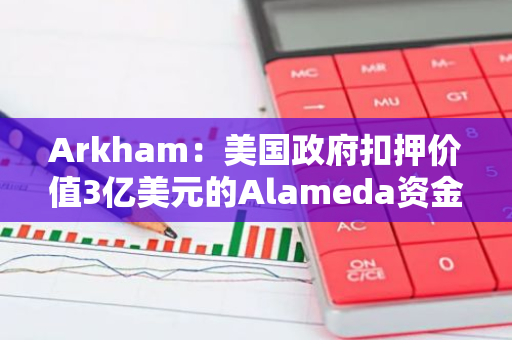 Arkham：美国政府扣押价值3亿美元的Alameda资金