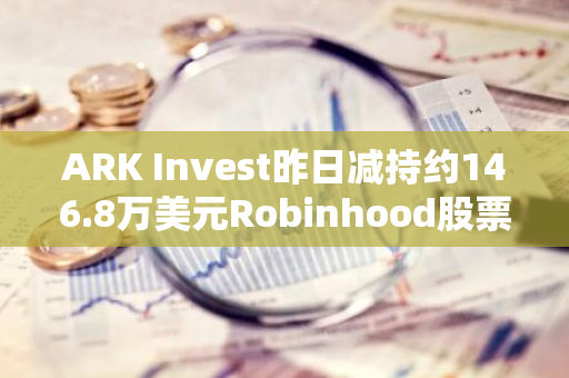 ARK Invest昨日减持约146.8万美元Robinhood股票
