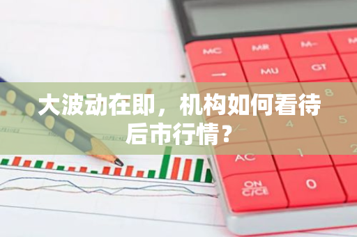 大波动在即，机构如何看待后市行情？