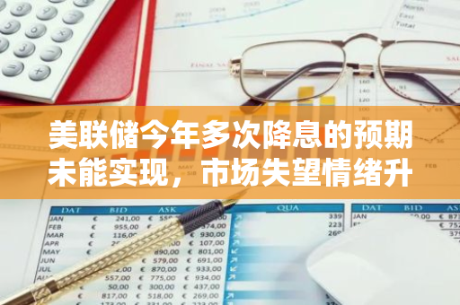 美联储今年多次降息的预期未能实现，市场失望情绪升温