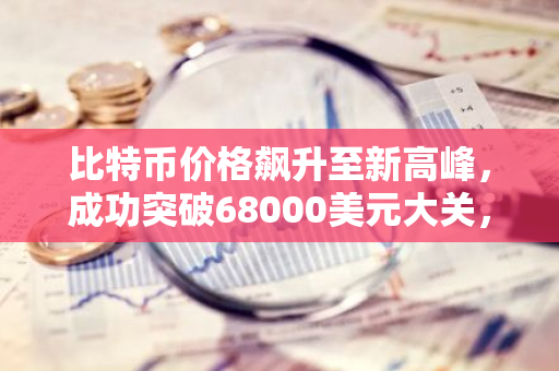 比特币价格飙升至新高峰，成功突破68000美元大关，创下历史新高