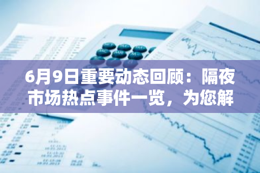 6月9日重要动态回顾：隔夜市场热点事件一览，为您解析关键信息