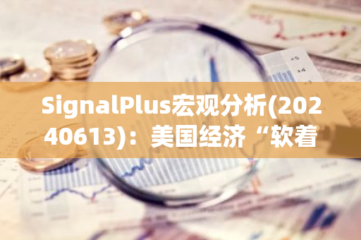SignalPlus宏观分析(20240613)：美国经济“软着陆”