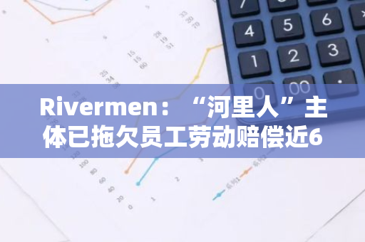 Rivermen：“河里人”主体已拖欠员工劳动赔偿近60万元至今