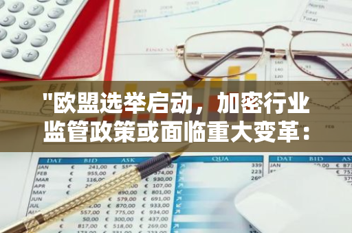 "欧盟选举启动，加密行业监管政策或面临重大变革：动荡时期即将来临"