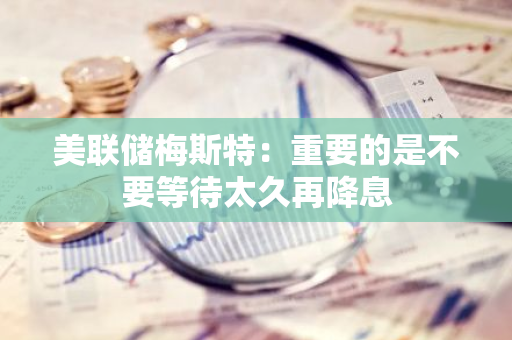 美联储梅斯特：重要的是不要等待太久再降息