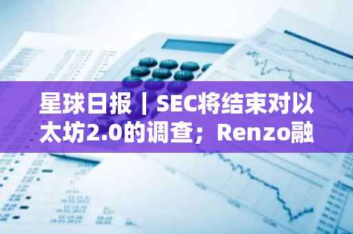 星球日报｜SEC将结束对以太坊2.0的调查；Renzo融资1700万美元（6月19日）