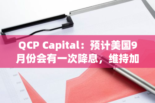 QCP Capital：预计美国9月份会有一次降息，维持加密市场结构性看涨的观点