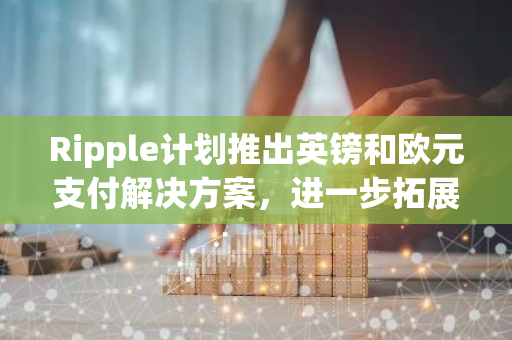 Ripple计划推出英镑和欧元支付解决方案，进一步拓展全球支付市场