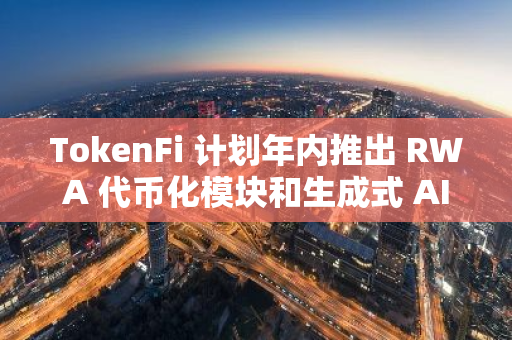 TokenFi 计划年内推出 RWA 代币化模块和生成式 AI 等创新产品，引领行业新潮流