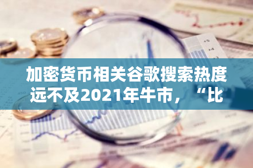 加密货币相关谷歌搜索热度远不及2021年牛市，“比特币ETF”在美国搜索值仅为1