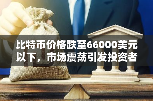 比特币价格跌至66000美元以下，市场震荡引发投资者关注和担忧