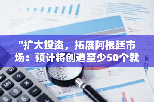 "扩大投资，拓展阿根廷市场：预计将创造至少50个就业机会"