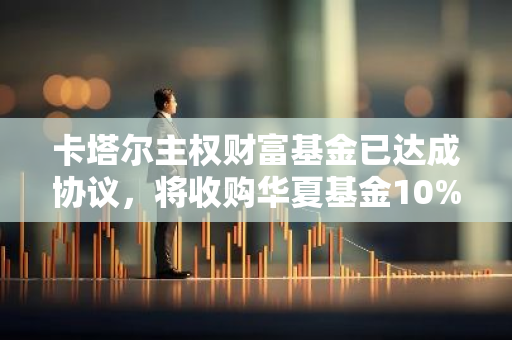 卡塔尔主权财富基金已达成协议，将收购华夏基金10%的股权，进一步拓展其全球投资版图