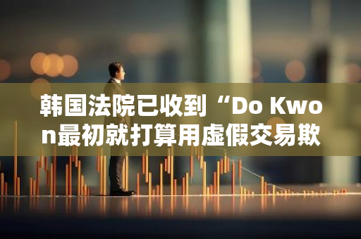 韩国法院已收到“Do Kwon最初就打算用虚假交易欺骗投资者”的新证据