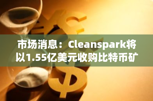 市场消息：Cleanspark将以1.55亿美元收购比特币矿企GRIID