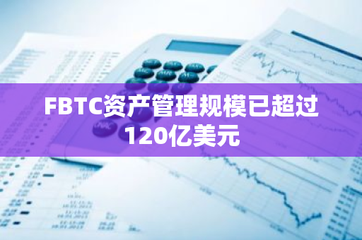 FBTC资产管理规模已超过120亿美元