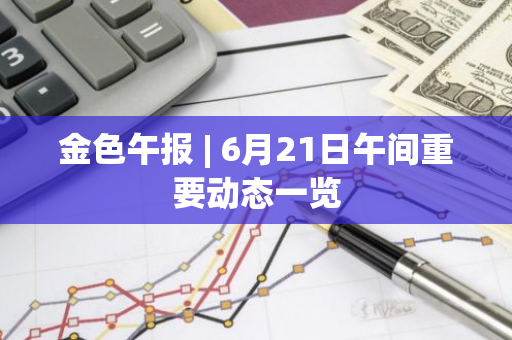金色午报 | 6月21日午间重要动态一览