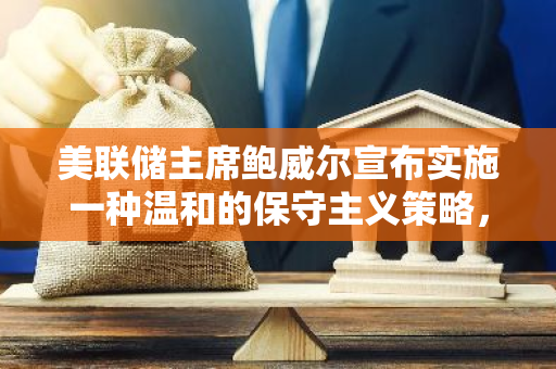 美联储主席鲍威尔宣布实施一种温和的保守主义策略，以稳定金融市场和经济