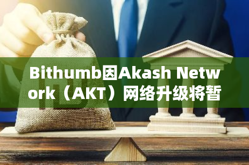 Bithumb因Akash Network（AKT）网络升级将暂停其充提服务