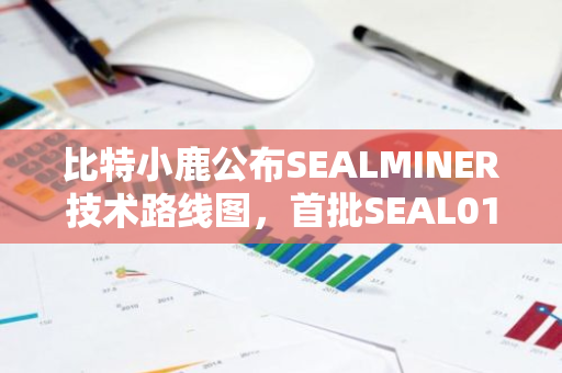 比特小鹿公布SEALMINER技术路线图，首批SEAL01芯片拟于2024年Q3量产交付