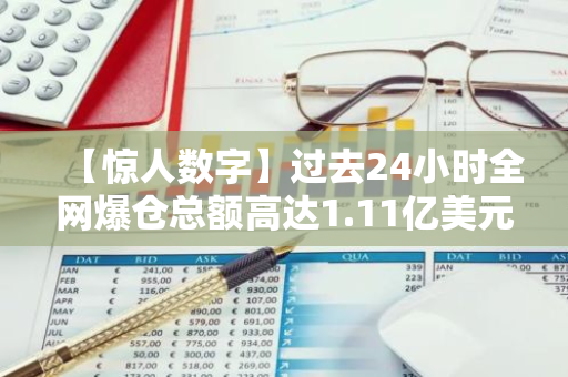【惊人数字】过去24小时全网爆仓总额高达1.11亿美元，引发市场震动