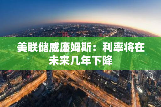 美联储威廉姆斯：利率将在未来几年下降
