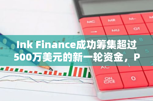 Ink Finance成功筹集超过500万美元的新一轮资金，P2 Ventures等知名投资机构参与其中