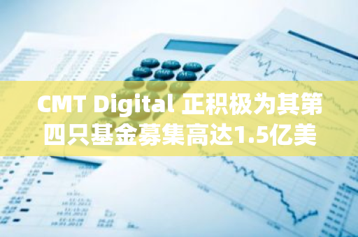 CMT Digital 正积极为其第四只基金募集高达1.5亿美元的资金，以进一步扩大其投资领域