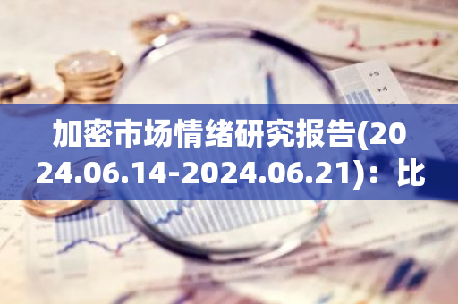 加密市场情绪研究报告(2024.06.14-2024.06.21)：比特币ETF过去5天被持续抛售