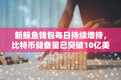 新鲸鱼钱包每日持续增持，比特币储备量已突破10亿美元大关