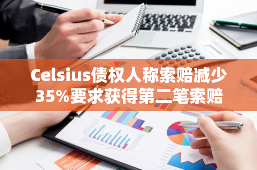 Celsius债权人称索赔减少35%要求获得第二笔索赔