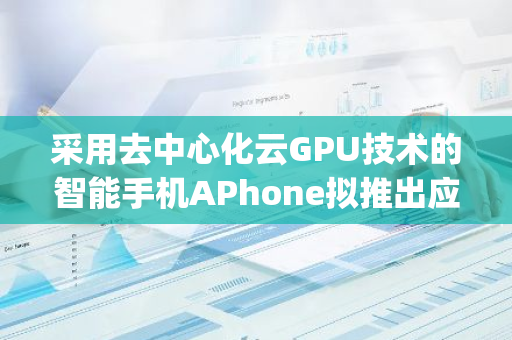 采用去中心化云GPU技术的智能手机APhone拟推出应用商店AppNest