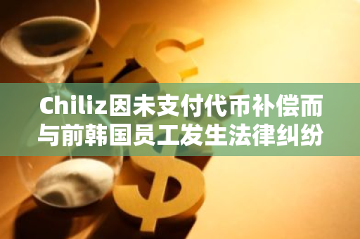 Chiliz因未支付代币补偿而与前韩国员工发生法律纠纷