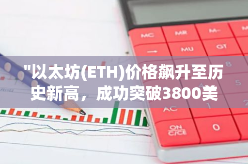 "以太坊(ETH)价格飙升至历史新高，成功突破3800美元大关"