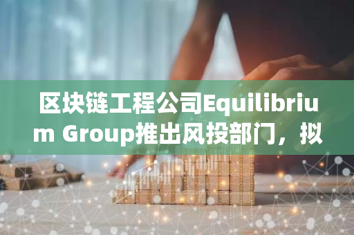 区块链工程公司Equilibrium Group推出风投部门，拟为首支基金筹集超3000万美元